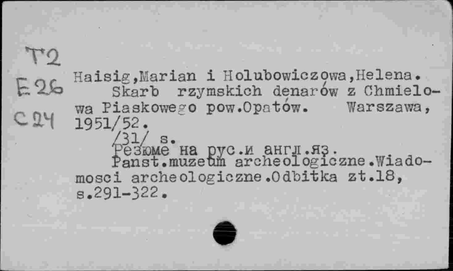 ﻿Т2
— n Haisig,Marian і Holubowiczowa,Helena.
Г~ -Лю Skarb rzymskich denar6w z Chmielo-л л wa Piaakowego pow.Opatow. Warszawa, С-йЧ 1951/52.
Резюме на рус.и англ.я?.	. ,
Panst.muzeum archeologiczne.Wiado-mosci arche01 ogiczne .Odbitka zt.18, s.291-322.